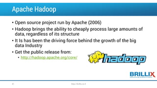 Apache Hadoop
• Open source project run by Apache (2006)
• Hadoop brings the ability to cheaply process large amounts of
data, regardless of its structure
• It Is has been the driving force behind the growth of the big
data Industry
• Get the public release from:
• http://hadoop.apache.org/core/
41 http://brillix.co.il
 