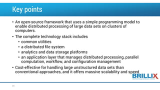 Key points
• An open-source framework that uses a simple programming model to
enable distributed processing of large data sets on clusters of
computers.
• The complete technology stack includes
• common utilities
• a distributed file system
• analytics and data storage platforms
• an application layer that manages distributed processing, parallel
computation, workflow, and configuration management
• Cost-effective for handling large unstructured data sets than
conventional approaches, and it offers massive scalability and speed
43
 