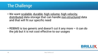 The Challenge
• We want scalable, durable, high volume, high velocity,
distributed data storage that can handle non-structured data
and that will fit our specific need
• RDBMS is too generic and doesn’t cut it any more – it can do
the job but it is not cost effective to our usages
58 http://brillix.co.il
 