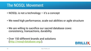 The NOSQL Movement
• NOSQL is not a technology – it’s a concept
• We need high performance, scale out abilities or agile structure
• We are willing to sacrifice our sacred database cows:
consistency, transactions, durability
• Over 150 different brands and solutions
(http://nosql-database.org/).
62 http://brillix.co.il
 