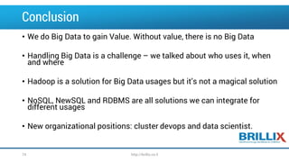 Conclusion
• We do Big Data to gain Value. Without value, there is no Big Data
• Handling Big Data is a challenge – we talked about who uses it, when
and where
• Hadoop is a solution for Big Data usages but it’s not a magical solution
• NoSQL, NewSQL and RDBMS are all solutions we can integrate for
different usages
• New organizational positions: cluster devops and data scientist.
http://brillix.co.il74
 