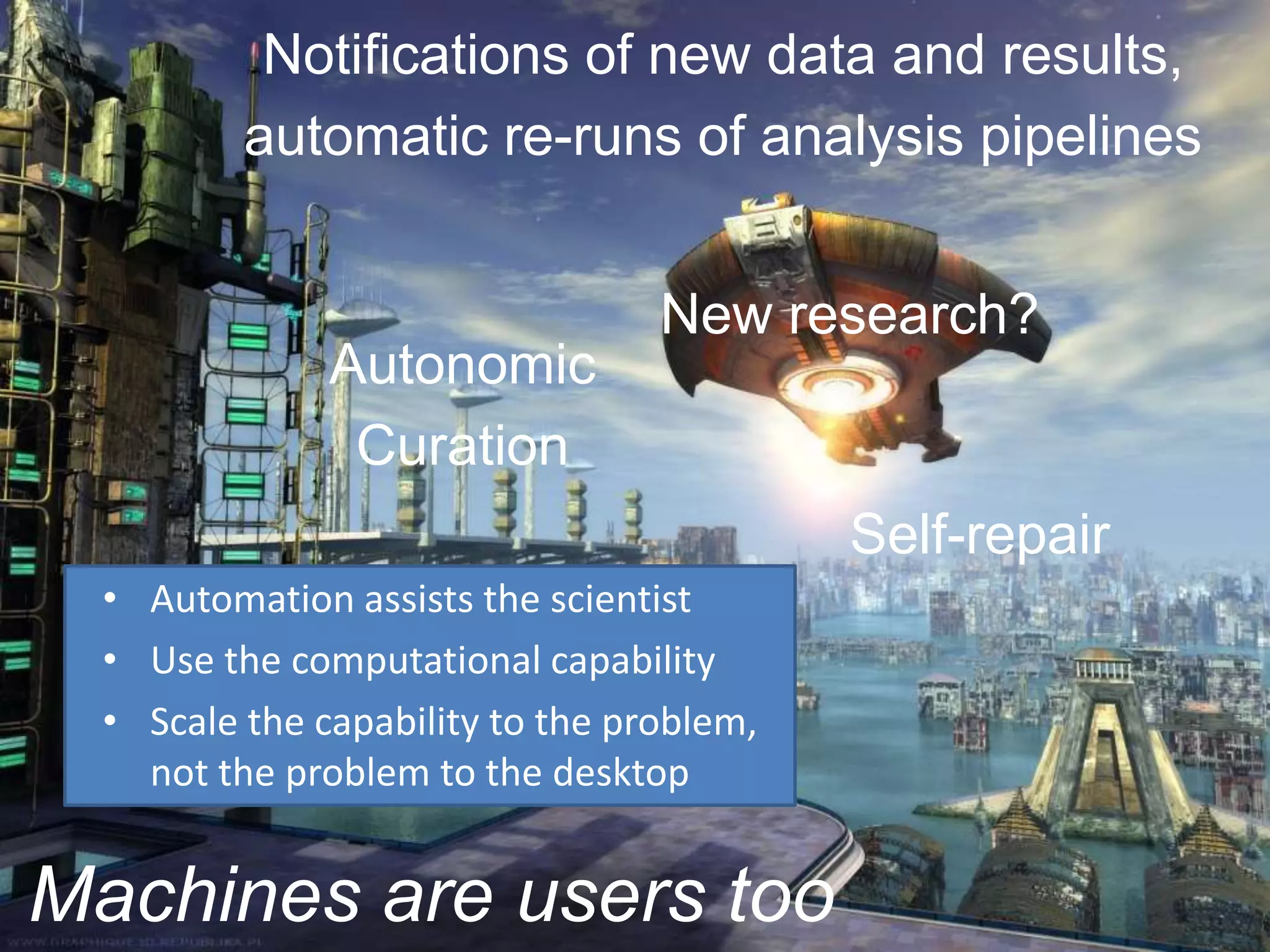 Notifications of new data and results,
          automatic re-runs of analysis pipelines


                                  New research?
               Autonomic
                Curation
                                           Self-repair
  • Automation assists the scientist
  • Use the computational capability
  • Scale the capability to the problem,
    not the problem to the desktop


Machines are users too
 