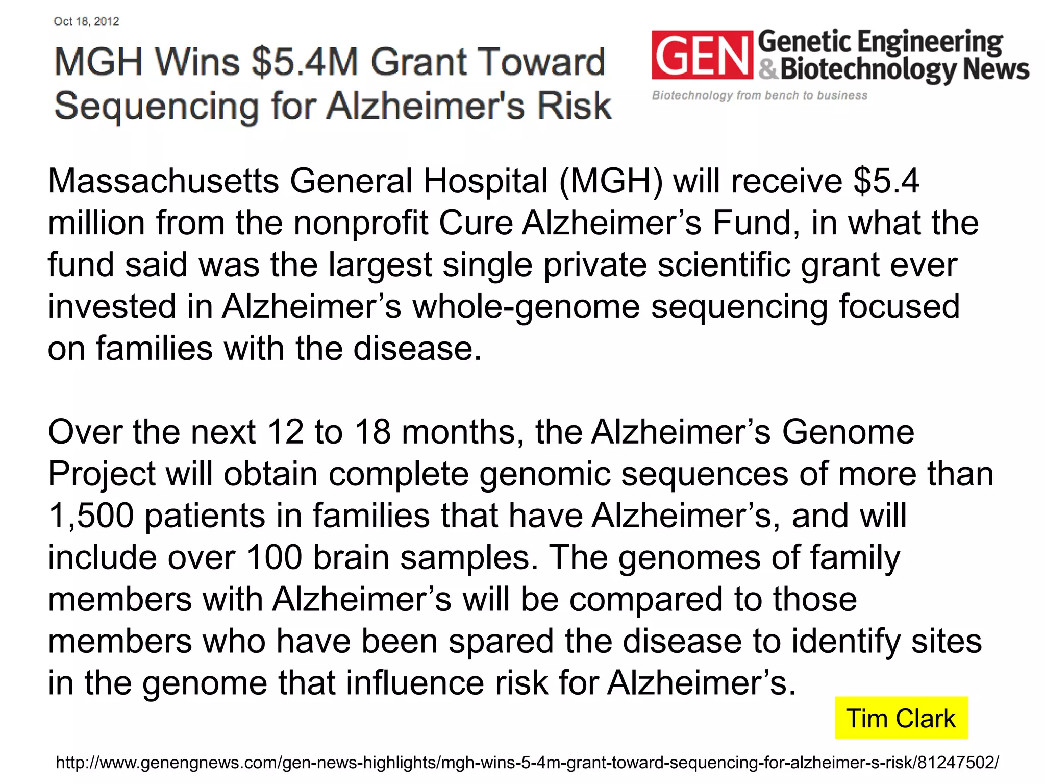 Massachusetts General Hospital (MGH) will receive $5.4
million from the nonprofit Cure Alzheimer’s Fund, in what the
fund said was the largest single private scientific grant ever
invested in Alzheimer’s whole-genome sequencing focused
on families with the disease.

Over the next 12 to 18 months, the Alzheimer’s Genome
Project will obtain complete genomic sequences of more than
1,500 patients in families that have Alzheimer’s, and will
include over 100 brain samples. The genomes of family
members with Alzheimer’s will be compared to those
members who have been spared the disease to identify sites
in the genome that influence risk for Alzheimer’s.
                                                                                               Tim Clark
http://www.genengnews.com/gen-news-highlights/mgh-wins-5-4m-grant-toward-sequencing-for-alzheimer-s-risk/81247502/
 