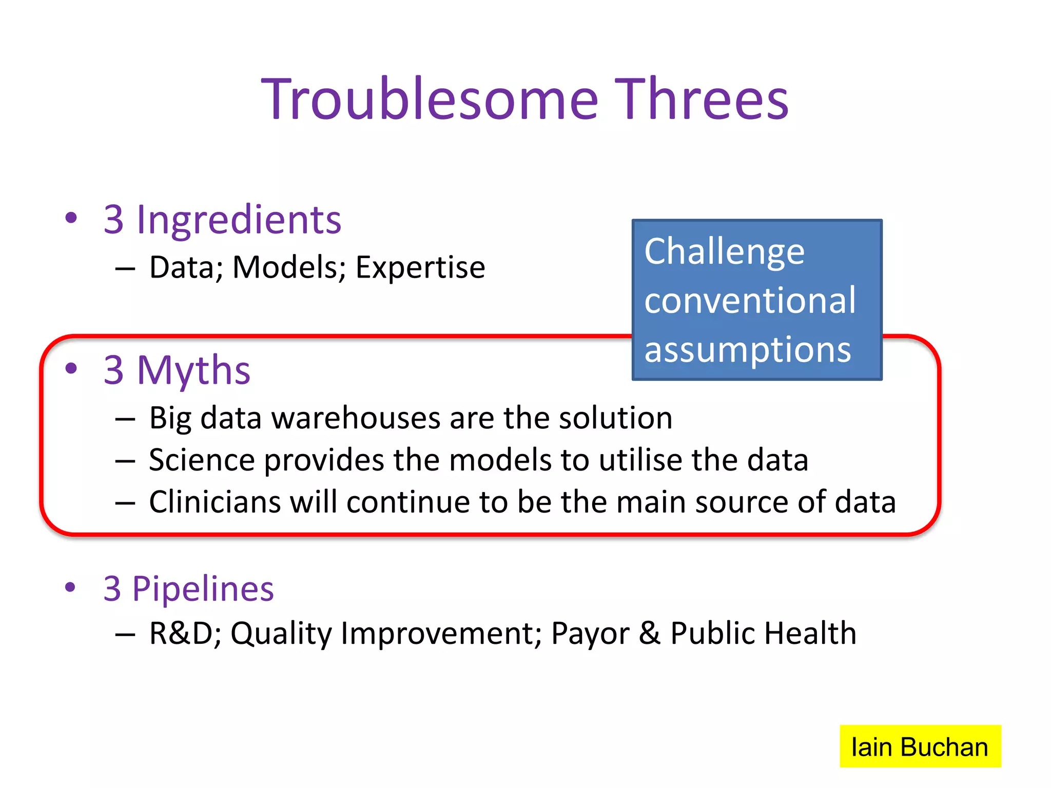 Troublesome Threes
• 3 Ingredients
   – Data; Models; Expertise            Challenge
                                        conventional
                                        assumptions
• 3 Myths
   – Big data warehouses are the solution
   – Science provides the models to utilise the data
   – Clinicians will continue to be the main source of data

• 3 Pipelines
   – R&D; Quality Improvement; Payor & Public Health


                                                       Iain Buchan
 