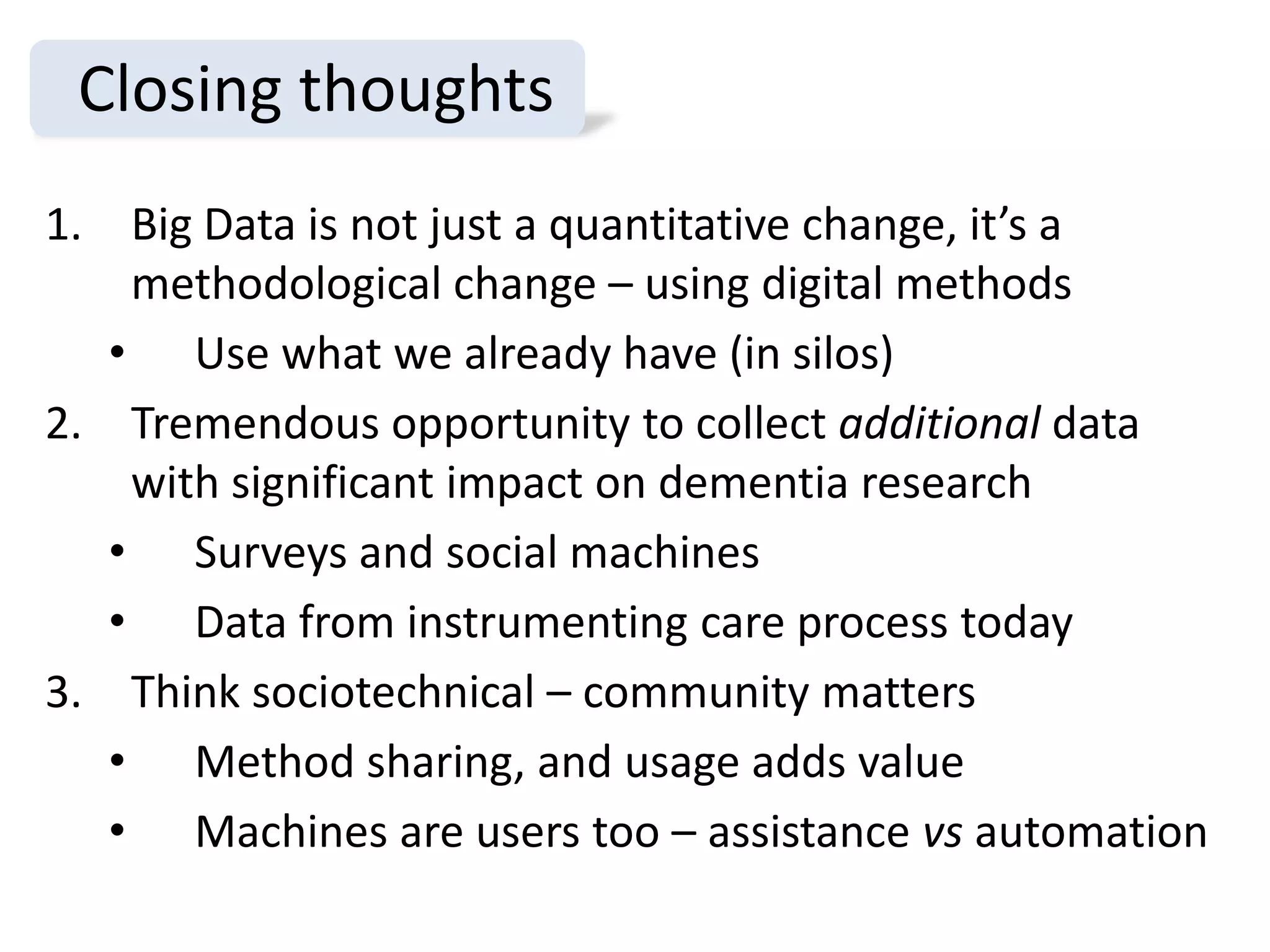 Closing thoughts
1. Big Data is not just a quantitative change, it’s a
    methodological change – using digital methods
   • Use what we already have (in silos)
2. Tremendous opportunity to collect additional data
    with significant impact on dementia research
   • Surveys and social machines
   • Data from instrumenting care process today
3. Think sociotechnical – community matters
   • Method sharing, and usage adds value
   • Machines are users too – assistance vs automation
 