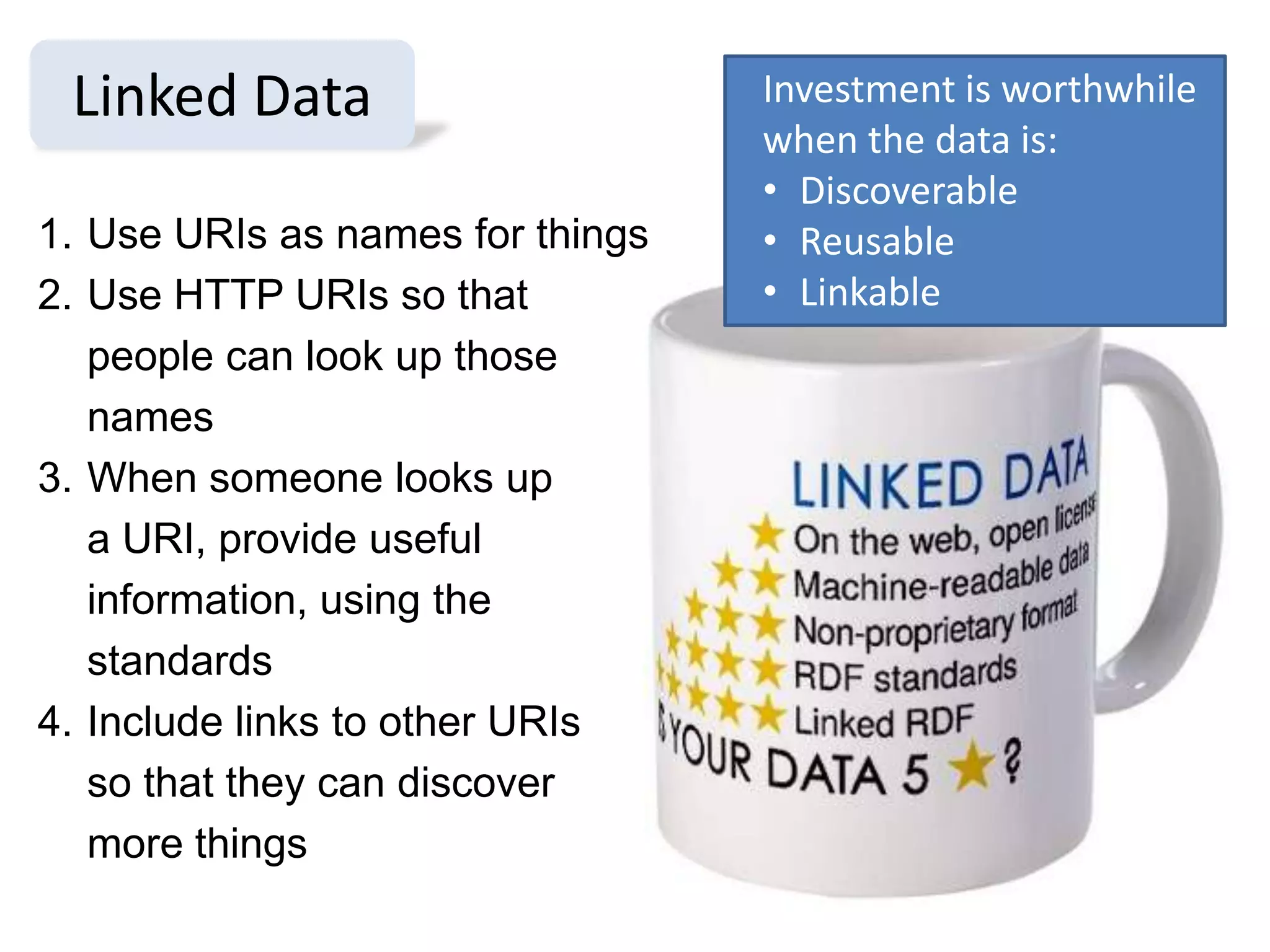 Linked Data                      Investment is worthwhile
                                  when the data is:
                                  • Discoverable
1. Use URIs as names for things   • Reusable
2. Use HTTP URIs so that          • Linkable
   people can look up those
   names
3. When someone looks up
   a URI, provide useful
   information, using the
   standards
4. Include links to other URIs
   so that they can discover
   more things
 