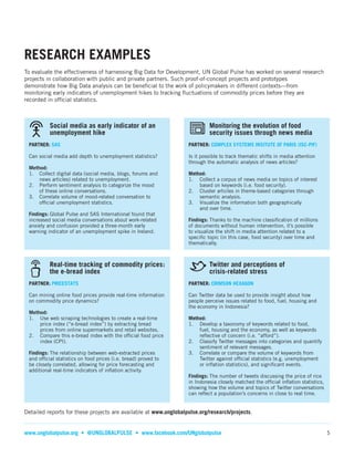 RESEARCH EXAMPLES
To evaluate the effectiveness of harnessing Big Data for Development, UN Global Pulse has worked on several research
projects in collaboration with public and private partners. Such proof-of-concept projects and prototypes
demonstrate how Big Data analysis can be beneficial to the work of policymakers in different contexts—from
monitoring early indicators of unemployment hikes to tracking fluctuations of commodity prices before they are
recorded in official statistics.

Social media as early indicator of an
unemployment hike

Monitoring the evolution of food
security issues through news media

PARTNER: SAS

PARTNER: COMPLEX SYSTEMS INSITUTE OF PARIS (ISC-PIF)

Can social media add depth to unemployment statistics?

Is it possible to track thematic shifts in media attention
through the automatic analysis of news articles?

Method:
1.	 Collect digital data (social media, blogs, forums and
news articles) related to unemployment.
2.	 Perform sentiment analysis to categorize the mood
of these online conversations.
3.	 Correlate volume of mood-related conversation to
official unemployment statistics.
Findings: Global Pulse and SAS International found that
increased social media conversations about work-related
anxiety and confusion provided a three-month early
warning indicator of an unemployment spike in Ireland.

Real-time tracking of commodity prices:
the e-bread index

Method:
1.	 Collect a corpus of news media on topics of interest
based on keywords (i.e. food security).
2.	 Cluster articles in theme-based categories through
semantic analysis.
3.	 Visualize the information both geographically
and over time.
Findings: Thanks to the machine classification of millions
of documents without human intervention, it’s possible
to visualize the shift in media attention related to a
specific topic (in this case, food security) over time and
thematically.

Twitter and perceptions of
crisis-related stress

PARTNER: PRICESTATS

PARTNER: CRIMSON HEXAGON

Can mining online food prices provide real-time information
on commodity price dynamics?

Can Twitter data be used to provide insight about how
people perceive issues related to food, fuel, housing and
the economy in Indonesia?

Method:
1.	 Use web scraping technologies to create a real-time
price index (“e-bread index”) by extracting bread
prices from online supermarkets and retail websites.
2.	 Compare this e-bread index with the official food price
index (CPI).
Findings: The relationship between web-extracted prices
and official statistics on food prices (i.e. bread) proved to
be closely correlated, allowing for price forecasting and
additional real-time indicators of inflation activity.

Method:
1.	 Develop a taxonomy of keywords related to food,
fuel, housing and the economy, as well as keywords
reflective of concern (i.e. “afford”).
2.	 Classify Twitter messages into categories and quantify
sentiment of relevant messages.
3.	 Correlate or compare the volume of keywords from
Twitter against official statistics (e.g. unemployment
or inflation statistics), and significant events.
Findings: The number of tweets discussing the price of rice
in Indonesia closely matched the official inflation statistics,
showing how the volume and topics of Twitter conversations
can reflect a population’s concerns in close to real time.

Detailed reports for these projects are available at www.unglobalpulse.org/research/projects.
www.unglobalpulse.org • @UNGLOBALPULSE • www.facebook.com/UNglobalpulse

5

 