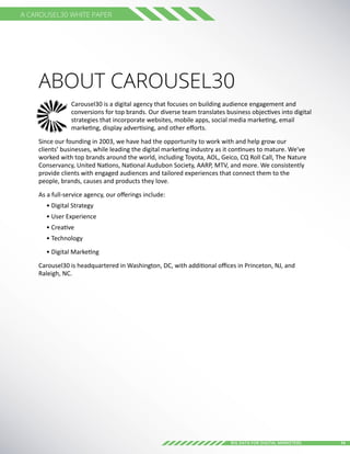 14Big Data for digital Marketers
A Carousel30 White Paper
ABOUT Carousel30
Carousel30 is a digital agency that focuses on building audience engagement and
conversions for top brands. Our diverse team translates business objectives into digital
strategies that incorporate websites, mobile apps, social media marketing, email
marketing, display advertising, and other efforts.
Since our founding in 2003, we have had the opportunity to work with and help grow our
clients’ businesses, while leading the digital marketing industry as it continues to mature. We've
worked with top brands around the world, including Toyota, AOL, Geico, CQ Roll Call, The Nature
Conservancy, United Nations, National Audubon Society, AARP, MTV, and more. We consistently
provide clients with engaged audiences and tailored experiences that connect them to the
people, brands, causes and products they love.
As a full-service agency, our offerings include:
• Digital Strategy
• User Experience
• Creative
• Technology
• Digital Marketing
Carousel30 is headquartered in Washington, DC, with additional offices in Princeton, NJ, and
Raleigh, NC.
 