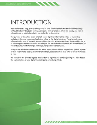 3Big Data for digital Marketers
A Carousel30 White Paper
Introduction
It’s hard to read a blog, pick up a magazine, or have a conversation about business these days
without the term “Big Data” coming up in some form or another. What it is exactly and how it
relates to you as a digital marketer can be harder to determine.
The purpose of this white paper is to talk about Big Data in terms that relate to marketing
and advertising, and more specifically that relate to the digital marketer. There is much more
information (or data, if you will) on this subject than this white paper allows, but the objective is
to encourage further research and discovery on the areas of the subject that are most relevant to
you and your current challenges within your organization or company.
Many of the references cited within this white paper provide deeper insights into specific aspects
and we recommend reading them in their entirety, especially when they refer to areas of interest
to you.
We hope that this provides a good introduction to Big Data and is the beginning of a new step in
the sophistication of your digital marketing and advertising efforts.
 