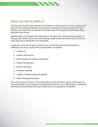 5Big Data for digital Marketers
A Carousel30 White Paper
What Can We Do With It?
The thing to remember about Big Data is that whether or not we want it, it’s there. People aren’t
going to stop tweeting, checking in on Foursquare, purchasing, commenting, and all the other
behaviors and actions that contribute to this large amount and frequency of information being
generated every minute.
Big Data helps us accomplish many things both as marketers and in general business. Many of
these go well outside e-commerce and marketing, though several are interconnected. There are
many ways that an organization can use Big Data.
To give you a quick idea of what is possible, here are five uses that show the diversity of
challenges it can help us solve within an organization or company:
1.	 Analyze risk
2.	 Improve data security
3.	 Personalization for customer interactions
4.	 Product development
5.	 Resource planning
6.	 Predictive modeling
7.	 Logistics, including supply and shipping
8.	 Natural language processing
This is just the start, of course. As the information we store continues to grow, as new data sets
become available, and as companies and organizations become more sophisticated in sharing this
information and the analysis of it, there will be even more applications for Big Data.
 