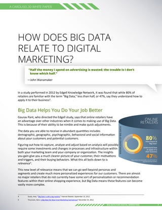 7Big Data for digital Marketers
A Carousel30 White Paper
How Does Big Data
Relate to Digital
Marketing?
“Half the money I spend on advertising is wasted; the trouble is I don’t
know which half.”
—John Wanamaker
In a study performed in 2012 by Edgell Knowledge Network, it was found that while 80% of
retailers are familiar with the term “Big Data,” less than half, or 47%, say they understand how to
apply it to their business4
.
Big Data Helps You Do Your Job Better
Gaurav Pant, who directed the Edgell study, says that online retailers have
an advantage over other industries when it comes to making use of Big Data.
This is because of their ability to be nimble and make quick adjustments.
The data you are able to receive in abundant quantities includes
demographic, geographic, psychographic, behavioral and social information
about your customers and potential customers.
Figuring out how to capture, analyze and adjust based on analysis will possibly
require some investments and changes in processes and infrastructure within
both your marketing team and your company or organization. The insights
you gain give you a much clearer picture of your customer, their motivations
and triggers, and their buying behaviors. What this all boils down to is
relevance5
.
This new level of relevance means that we can go well beyond personas and
segments and create much more personalized experiences for our customers. There are almost
no major retailers that do not currently have some sort of personalization or recommendation
features within their online shopping experience, but Big Data means these features can become
vastly more complex.
4	 Dusto, Amy. “’Big Data’ is still a big mystery.” Internet Retailer. September 10, 2012
5	 Trivunovic, Kara. Is Big Data the New Email Marketing Catchphrase? December 25, 2012.
KNOWLEDGEOFBIGDATA ONLINE
RETAILERS
Have heard of
“Big Data”
Understand how
to apply it to
their business
80%
47%http://www.internetretailer.com/2012/09/10/
big-data-still-big-mystery
 