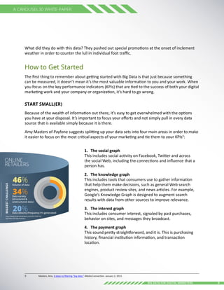 9Big Data for digital Marketers
A Carousel30 White Paper
What did they do with this data? They pushed out special promotions at the onset of inclement
weather in order to counter the lull in individual foot traffic.
How to Get Started
The first thing to remember about getting started with Big Data is that just because something
can be measured, it doesn’t mean it’s the most valuable information to you and your work. When
you focus on the key performance indicators (KPIs) that are tied to the success of both your digital
marketing work and your company or organization, it’s hard to go wrong.
Start Small(er)
Because of the wealth of information out there, it’s easy to get overwhelmed with the options
you have at your disposal. It’s important to focus your efforts and not simply pull in every data
source that is available simply because it is there.
Amy Masters of Payfone suggests splitting up your data sets into four main areas in order to make
it easier to focus on the most critical aspects of your marketing and tie them to your KPIs9
:
1.	 The social graph
This includes social activity on Facebook, Twitter and across
the social Web, including the connections and influence that a
person has.
2.	 The knowledge graph 
This includes tools that consumers use to gather information
that help them make decisions, such as general Web search
engines, product review sites, and news articles. For example,
Google’s Knowledge Graph is designed to augment search
results with data from other sources to improve relevance.
3.	 The interest graph 
This includes consumer interest, signaled by past purchases,
behavior on sites, and messages they broadcast.
4.	 The payment graph
This sound pretty straightforward, and it is. This is purchasing
history, financial institution information, and transaction
location.
9	 Masters, Amy. 3 steps to filtering “big data.” iMedia Connection. January 2, 2013.
ONLINE
RETAILERS
BIGGESTCHALLENGE
Volume of data
Data variety
(structured &
unstructured data)
20%
34%
46%
http://www.internetretailer.com/2012/09/10/
big-data-still-big-mystery
Data velocity (frequency it’s generated)
 