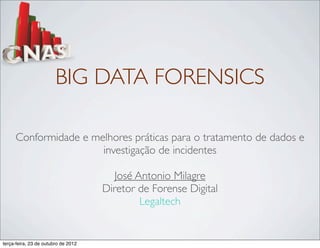 BIG DATA FORENSICS

     Conformidade e melhores práticas para o tratamento de dados e
                      investigação de incidentes

                                        José Antonio Milagre
                                     Diretor de Forense Digital
                                              Legaltech


terça-feira, 23 de outubro de 2012
 