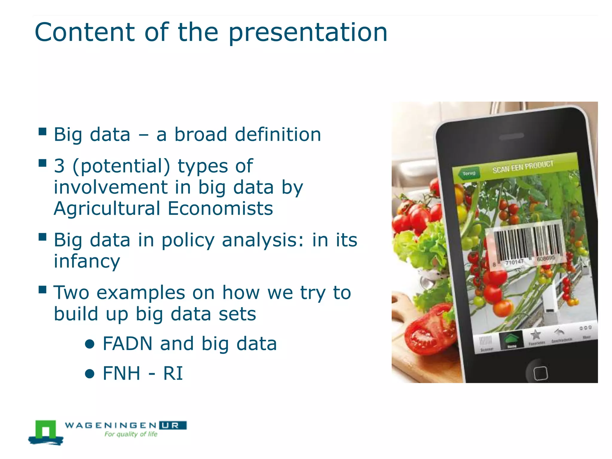 Content of the presentation
 Big data – a broad definition
 3 (potential) types of
involvement in big data by
Agricultural Economists
 Big data in policy analysis: in its
infancy
 Two examples on how we try to
build up big data sets
● FADN and big data
● FNH - RI
 
