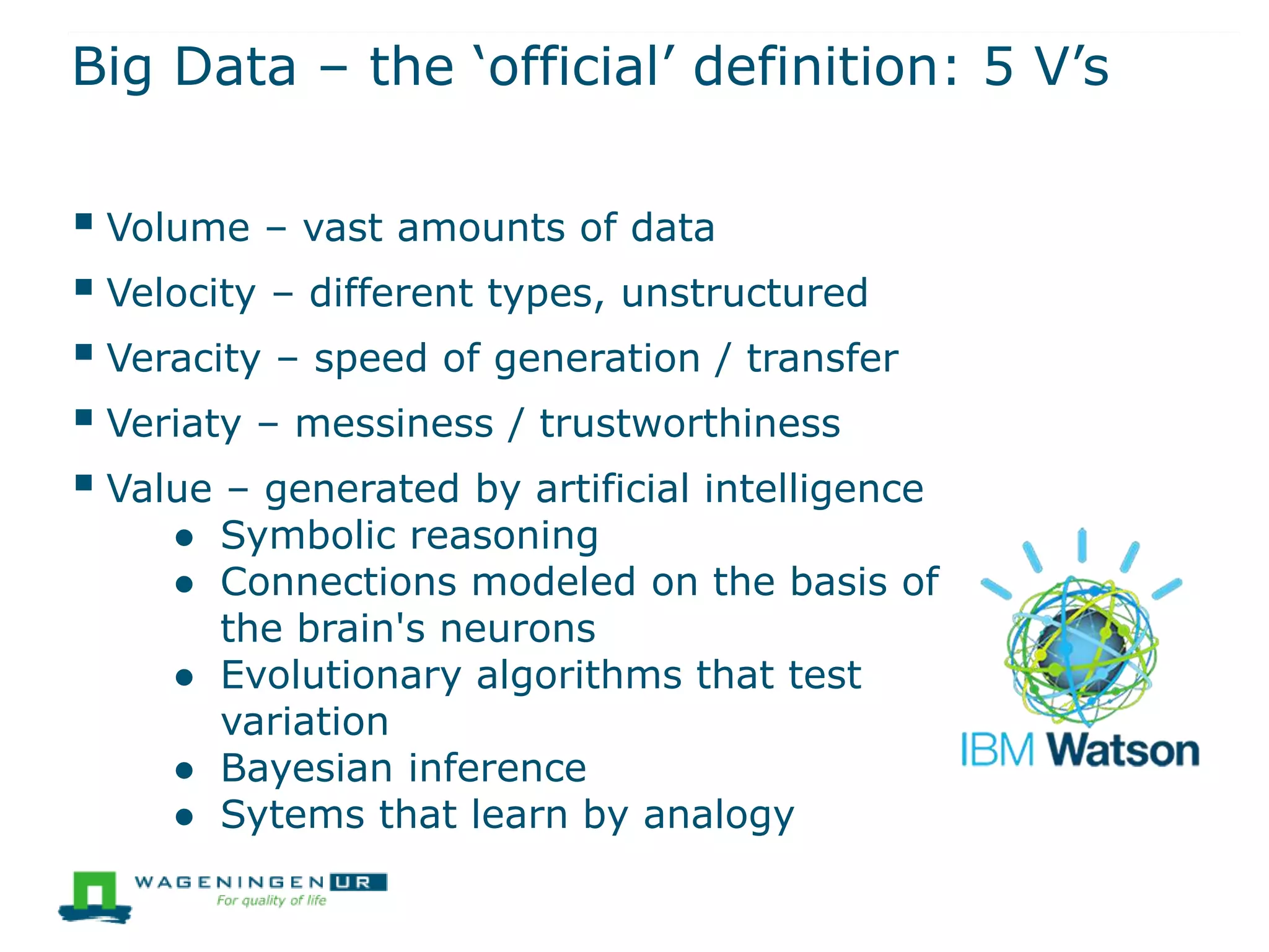Big Data – the ‘official’ definition: 5 V’s
 Volume – vast amounts of data
 Velocity – different types, unstructured
 Veracity – speed of generation / transfer
 Veriaty – messiness / trustworthiness
 Value – generated by artificial intelligence
● Symbolic reasoning
● Connections modeled on the basis of
the brain's neurons
● Evolutionary algorithms that test
variation
● Bayesian inference
● Sytems that learn by analogy
 