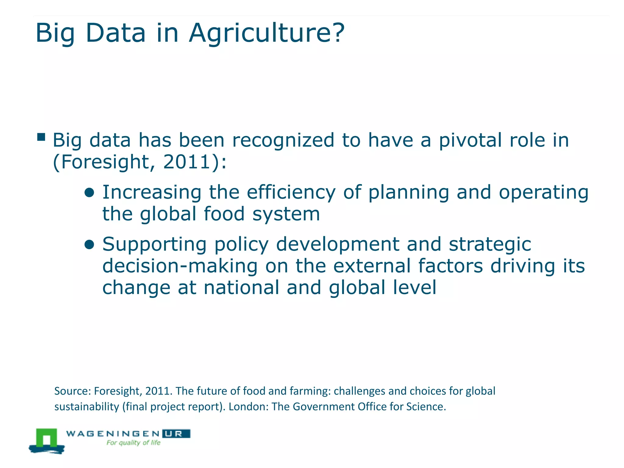 Big Data in Agriculture?
 Big data has been recognized to have a pivotal role in
(Foresight, 2011):
● Increasing the efficiency of planning and operating
the global food system
● Supporting policy development and strategic
decision-making on the external factors driving its
change at national and global level
Source: Foresight, 2011. The future of food and farming: challenges and choices for global
sustainability (final project report). London: The Government Office for Science.
 