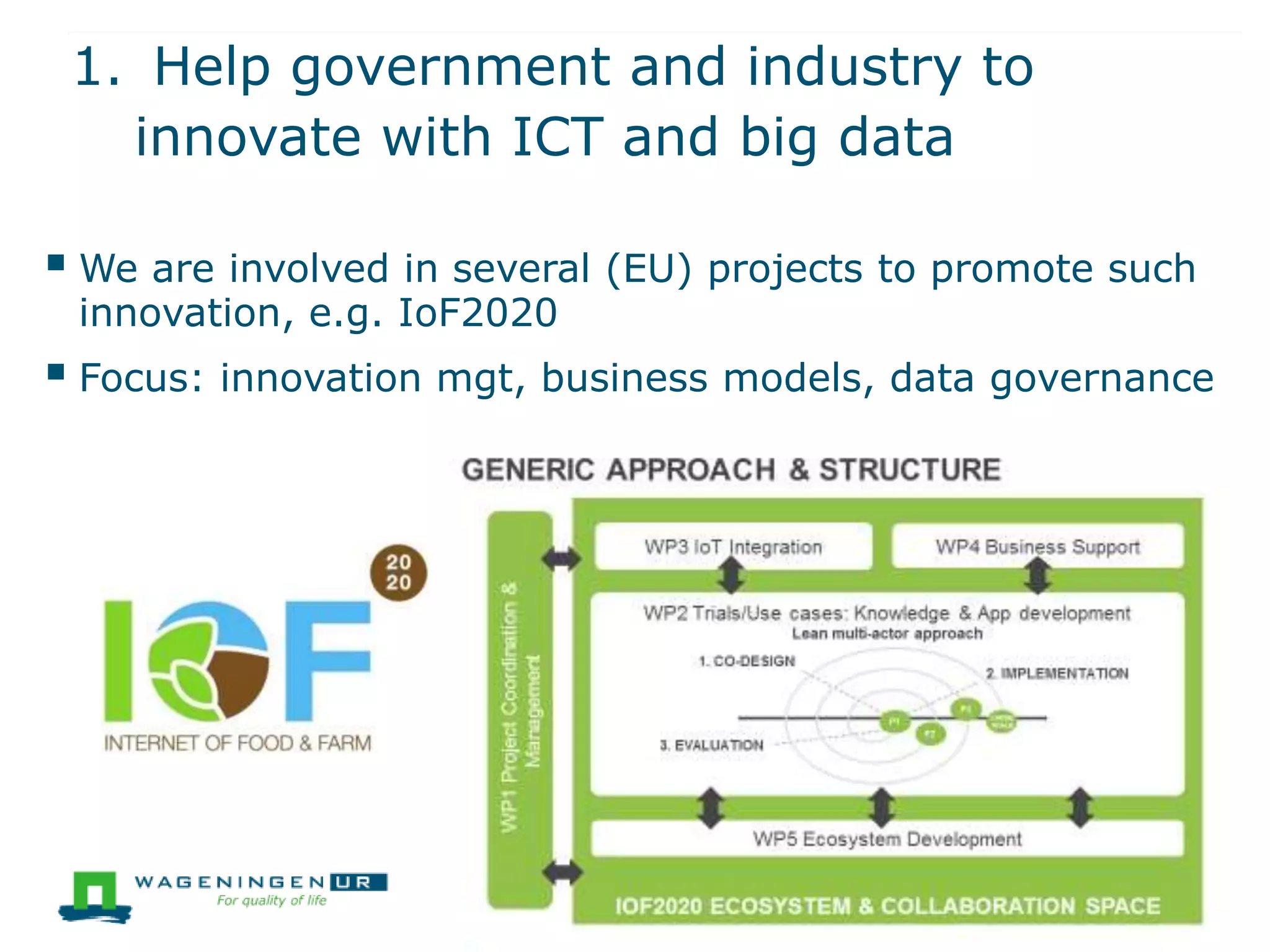 1. Help government and industry to
innovate with ICT and big data
 We are involved in several (EU) projects to promote such
innovation, e.g. IoF2020
 Focus: innovation mgt, business models, data governance
 