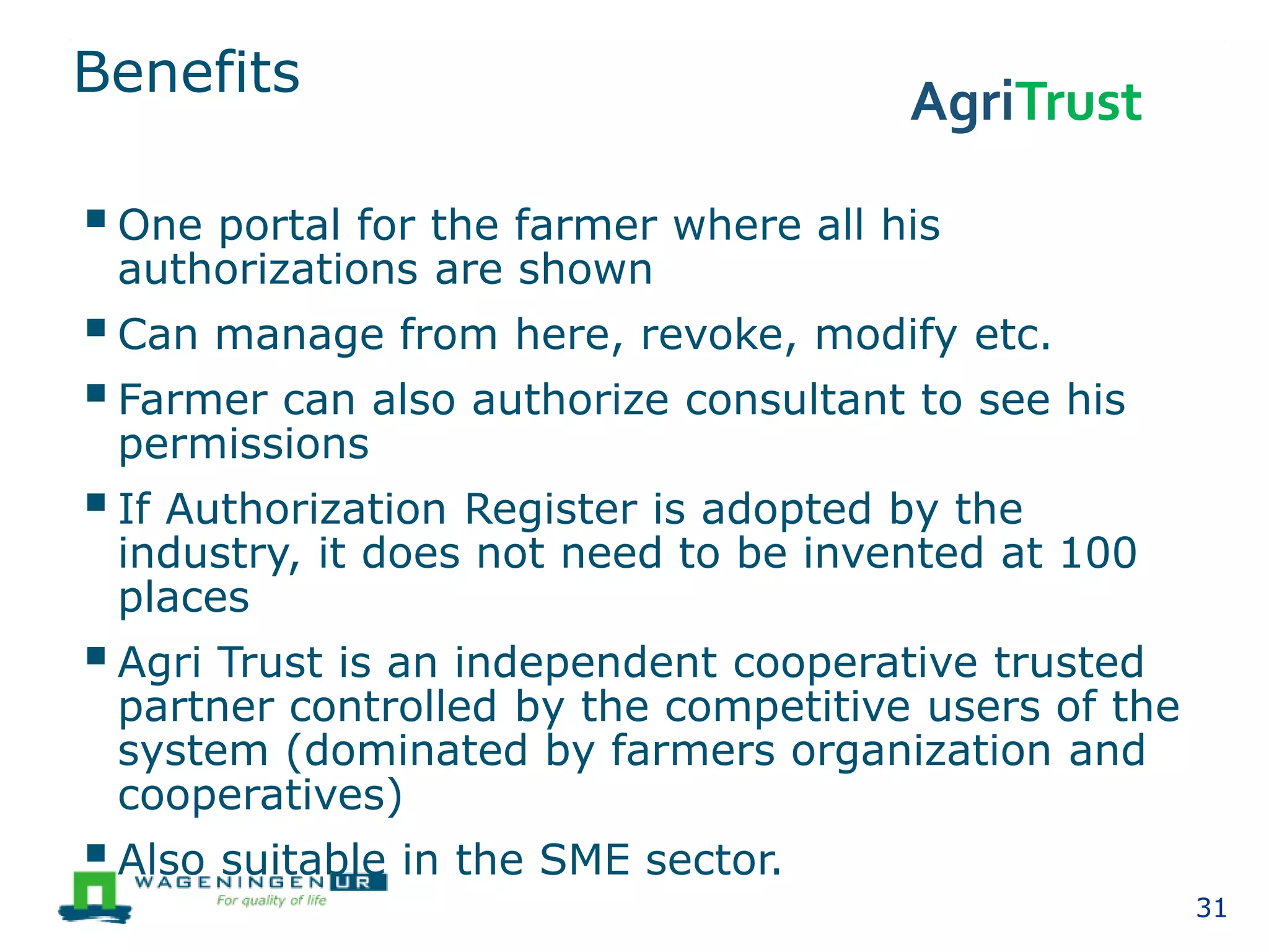 Benefits
One portal for the farmer where all his
authorizations are shown
Can manage from here, revoke, modify etc.
Farmer can also authorize consultant to see his
permissions
If Authorization Register is adopted by the
industry, it does not need to be invented at 100
places
Agri Trust is an independent cooperative trusted
partner controlled by the competitive users of the
system (dominated by farmers organization and
cooperatives)
Also suitable in the SME sector.
31
AgriTrust
 