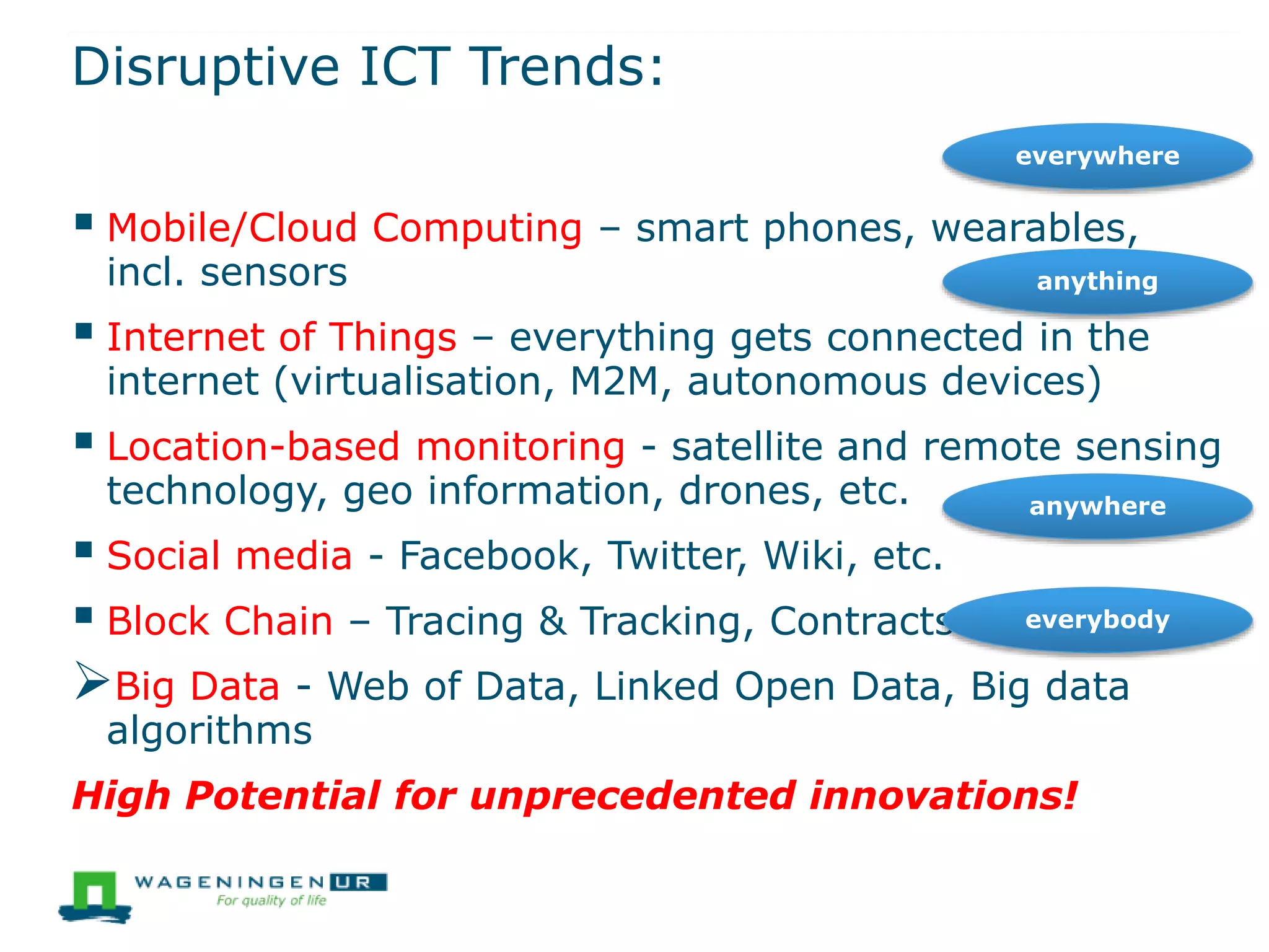 Disruptive ICT Trends:
 Mobile/Cloud Computing – smart phones, wearables,
incl. sensors
 Internet of Things – everything gets connected in the
internet (virtualisation, M2M, autonomous devices)
 Location-based monitoring - satellite and remote sensing
technology, geo information, drones, etc.
 Social media - Facebook, Twitter, Wiki, etc.
 Block Chain – Tracing & Tracking, Contracts.
Big Data - Web of Data, Linked Open Data, Big data
algorithms
High Potential for unprecedented innovations!
everywhere
anything
anywhere
everybody
 