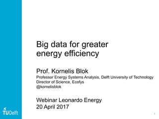1
Big data for greater
energy efficiency
Prof. Kornelis Blok
Professor Energy Systems Analysis, Delft University of Technology
Director of Science, Ecofys
@kornelisblok
Webinar Leonardo Energy
20 April 2017
 