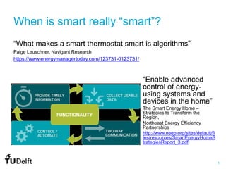 4
When is smart really “smart”?
“What makes a smart thermostat smart is algorithms”
Paige Leuschner, Navigant Research
https://www.energymanagertoday.com/123731-0123731/
“Enable advanced
control of energy-
using systems and
devices in the home”
The Smart Energy Home –
Strategies to Transform the
Region,
Northeast Energy Efficiency
Partnerships
http://www.neep.org/sites/default/fi
les/resources/SmartEnergyHomeS
trategiesReport_3.pdf