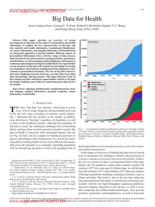 IEEE JOURNAL OF BIOMEDICAL AND HEALTH INFORMATICS, VOL. 19, NO. 4, JULY 2015 1193
Big Data for Health
Javier Andreu-Perez, Carmen C. Y. Poon, Robert D. Merriﬁeld, Stephen T. C. Wong,
and Guang-Zhong Yang, Fellow, IEEE
Abstract—This paper provides an overview of recent
developments in big data in the context of biomedical and health
informatics. It outlines the key characteristics of big data and
how medical and health informatics, translational bioinformat-
ics, sensor informatics, and imaging informatics will beneﬁt from
an integrated approach of piecing together different aspects of
personalized information from a diverse range of data sources,
both structured and unstructured, covering genomics, proteomics,
metabolomics, as well as imaging, clinical diagnosis, and long-term
continuous physiological sensing of an individual. It is expected that
recent advances in big data will expand our knowledge for testing
new hypotheses about disease management from diagnosis to pre-
vention to personalized treatment. The rise of big data, however,
also raises challenges in terms of privacy, security, data ownership,
data stewardship, and governance. This paper discusses some of
the existing activities and future opportunities related to big data
for health, outlining some of the key underlying issues that need to
be tackled.
Index Terms—Big data, bioinformatics, health informatics, med-
ical imaging, medical informatics, precision medicine, sensor
informatics, social health.
I. INTRODUCTION
THE term “big data” has become a buzzword in recent
years, with its usage frequency having doubled each year
in the last few years according to common search engines.
Fig. 1 illustrates the fast increase in the number of publica-
tions referring to “big data,” regardless of disciplines, as well
as those in the healthcare domain. Although the popularity of
big data is recent, the underlying challenges have existed long
before and have been actively pursued in health research. Big
data in health is concerned with meaningful datasets that are
too big, too fast, and too complex for healthcare providers to
process and interpret with existing tools. It is driven by contin-
uing effort in making health services more efﬁcient and sustain-
able given the demands of a constantly expanding population
with an inverted age pyramid, as well as the paradigm shift of
Manuscript received May 27, 2015; revised June 20, 2015; accepted June 22,
2015. Date of current version July 23, 2015. J. Andreu-Perez and C. C. Y. Poon
are shared ﬁrst author. (Corresponding author: Guang-Zhong Yang)
J. Andreu-Perez, R. D. Merriﬁeld, and G.-Z. Yang are with the Ham-
lyn Centre, Imperial College London, London SW7 2AZ, U.K. e-mails:
javier.andreu@imperial.ac.uk; rdm99@imperial.ac.uk; g.z.yang@imperial.
ac.uk.
C. C. Y. Poon is with the Chinese University of Hong Kong, Shatin, Hong
Kong (e-mail: cpoon@surgery.cuhk.edu.hk).
S. T. C. Wong is with the Houston Methodist Research Institute, Weill
Cornell Medical College, Houston, TX, 77030, USA (e-mail: stwong@
houstonmethodist.org).
Color versions of one or more of the ﬁgures in this paper are available online
at http://ieeexplore.ieee.org.
Digital Object Identiﬁer 10.1109/JBHI.2015.2450362
Fig. 1. (a) Cumulative number of publications referring to “big data” indexed
by Google Scholar. (b) Cumulative number of publications per health research
area referring to “big data,” as indexed in IEEE Xplore, ACM Digital library,
PubMed (National Library of Medicine, Bethesda, MD), Web of Science, and
Scopus.
delivering health services toward prevention, early intervention,
and optimal management.
In this paper, several ways of deﬁning big data exist as a broad
term to encapsulate the challenges related to the processing of
a massive amount of structured and unstructured data. Clearly,
the size (or volume) of data is an important factor of big data.
Indeed, the US healthcare system alone already reached 150
exabytes (1018
) ﬁve years ago [1]. Before long, we will be deal-
ing with zettabyte (1021
) and yottabyte (1024
) data for countries
with large populations including emerging economies, such as
China and India. This trend is due to the fact that multiscale
data generated from individuals is continuously increasing, par-
ticularly with the new high-throughput sequencing platforms,
real-time imaging, and point of care devices, as well as wear-
able computing and mobile health technologies. They provide
genomics, proteomics and metabolomics, as well as long-term
2168-2194 © 2015 IEEE. Translations and content mining are permitted for academic research only. Personal use is also permitted, but republication/redistribution
requires IEEE permission. See http://www.ieee.org/publications standards/publications/rights/index.html for more information.
www.redpel.com+917620593389
www.redpel.com+917620593389
 