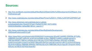 Sources:
1. http://live.worldbank.org/sites/default/files/Big%20Data%20for%20Development%20Report_fina
l%20version.pdf
2. http://www.unglobalpulse.org/sites/default/files/Primer%202013_FINAL%20FOR%20PRINT.pdf
3. http://www.slideshare.net/unglobalpulse/un-global-
pulsebigdatafordev10july2012?qid=75e9e919-00b7-4b72-b80d-
c64604c06eb6&v=default&b=&from_search=7
4. http://www.unglobalpulse.org/sites/default/files/BigDataforDevelopment-
UNGlobalPulseJune2012.pdf
5. https://www.flickr.com/photos/ict4d/3058524421/in/photolist-5EgJKF-9oRtRC-fSQFBk-5F7UNL-
nNB6WD-5soUMT-nKRuGL-ecWYu6-dyZdMb-bc3ejv-7MBXf2-nuk883-nuk8qN-edmbCo-
7MFXfd-f5RdPT-7MFXcJ-aXfyNz-6Un1H6-5du11Z-b77MPa-5bkNpc-3PbYW7-d7N3Bh-
8uHH1w-ecUq8m-2Jswc3-ecV6UF-9NoyWS-DkYze-nukCq8-nuksVg-nJM1Tj-nLPxvV-6Yfqmg-
5EvE4Q-4cBZpq-7MBX8K-9PAHGi-7MFX9j-5ErnCH-7MBX3M-j1Auxn-6giuSF-5VnpVH-T6HG-
bD5u4u-4zYBUG-92T4GS-6obnWJ
 