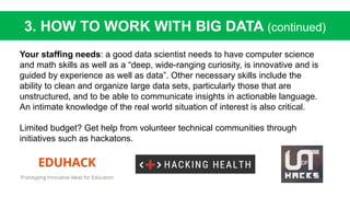 Your staffing needs: a good data scientist needs to have computer science
and math skills as well as a “deep, wide-ranging curiosity, is innovative and is
guided by experience as well as data”. Other necessary skills include the
ability to clean and organize large data sets, particularly those that are
unstructured, and to be able to communicate insights in actionable language.
An intimate knowledge of the real world situation of interest is also critical.
Limited budget? Get help from volunteer technical communities through
initiatives such as hackatons.
3. HOW TO WORK WITH BIG DATA (continued)
 