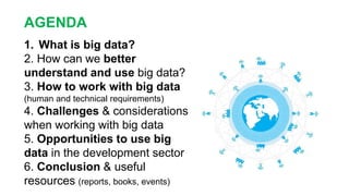 AGENDA
1. What is big data?
2. How can we better
understand and use big data?
3. How to work with big data
(human and technical requirements)
4. Challenges & considerations
when working with big data
5. Opportunities to use big
data in the development sector
6. Conclusion & useful
resources (reports, books, events)
 