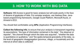 3. HOW TO WORK WITH BIG DATA
Software: MS Access is good for basic analysis but will scale poorly in the face
of dozens of gigabytes of data. For complex analysis, use Hadoop (free, Java-
based programming framework), Google Could Platform, Microsoft Azure, or
Amazon’s EC2.
You should feel comfortable using APIs (Application Programming Interfaces).
Collect the following info. to ensure that your analysis is transparent regarding
its assumptions: “the type of information contained in the data”, “the observer or
reporter”, “the channel through which the data was acquired”, “whether the data
is quantitative or qualitative,” and “the spatio-temporal granularity of the data, i.e.
the level of geographic disaggregation (province, village, or household) and the
interval at which data is collected”
 