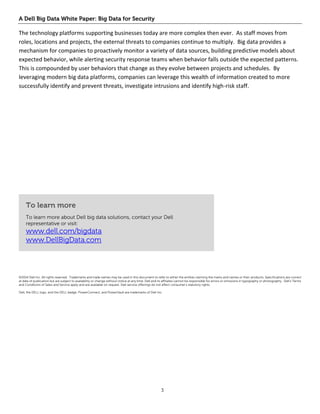 A Dell Big Data White Paper: Big Data for Security 
3 
The technology platforms supporting businesses today are more complex then ever. As staff moves from roles, locations and projects, the external threats to companies continue to multiply. Big data provides a mechanism for companies to proactively monitor a variety of data sources, building predictive models about expected behavior, while alerting security response teams when behavior falls outside the expected patterns. This is compounded by user behaviors that change as they evolve between projects and schedules. By leveraging modern big data platforms, companies can leverage this wealth of information created to more successfully identify and prevent threats, investigate intrusions and identify high-risk staff. 
To learn more 
To learn more about Dell big data solutions, contact your Dell representative or visit: 
www.dell.com/bigdata www.DellBigData.com 
©2014 Dell Inc. All rights reserved. Trademarks and trade names may be used in this document to refer to either the entities claiming the marks and names or their products. Specifications are correct at date of publication but are subject to availability or change without notice at any time. Dell and its affiliates cannot be responsible for errors or omissions in typography or photography. Dell’s Terms and Conditions of Sales and Service apply and are available on request. Dell service offerings do not affect consumer’s statutory rights. 
Dell, the DELL logo, and the DELL badge, PowerConnect, and PowerVault are trademarks of Dell Inc. 
