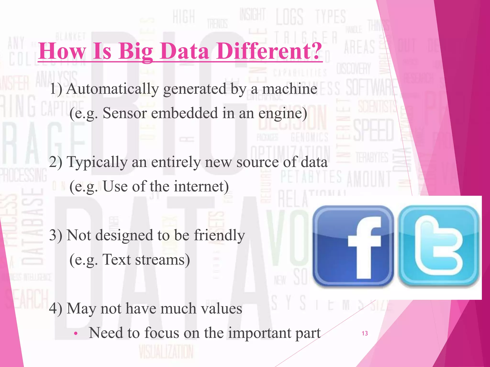 How Is Big Data Different?
1) Automatically generated by a machine
(e.g. Sensor embedded in an engine)
2) Typically an entirely new source of data
(e.g. Use of the internet)
3) Not designed to be friendly
(e.g. Text streams)
4) May not have much values
• Need to focus on the important part 13
 