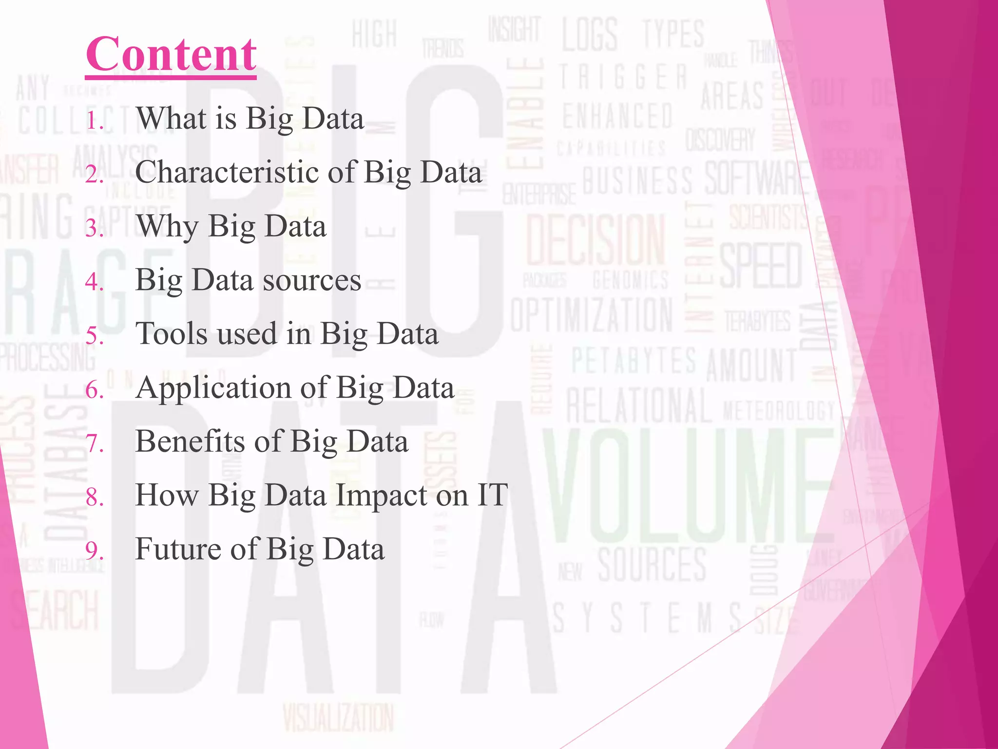 Content
1. What is Big Data
2. Characteristic of Big Data
3. Why Big Data
4. Big Data sources
5. Tools used in Big Data
6. Application of Big Data
7. Benefits of Big Data
8. How Big Data Impact on IT
9. Future of Big Data
 