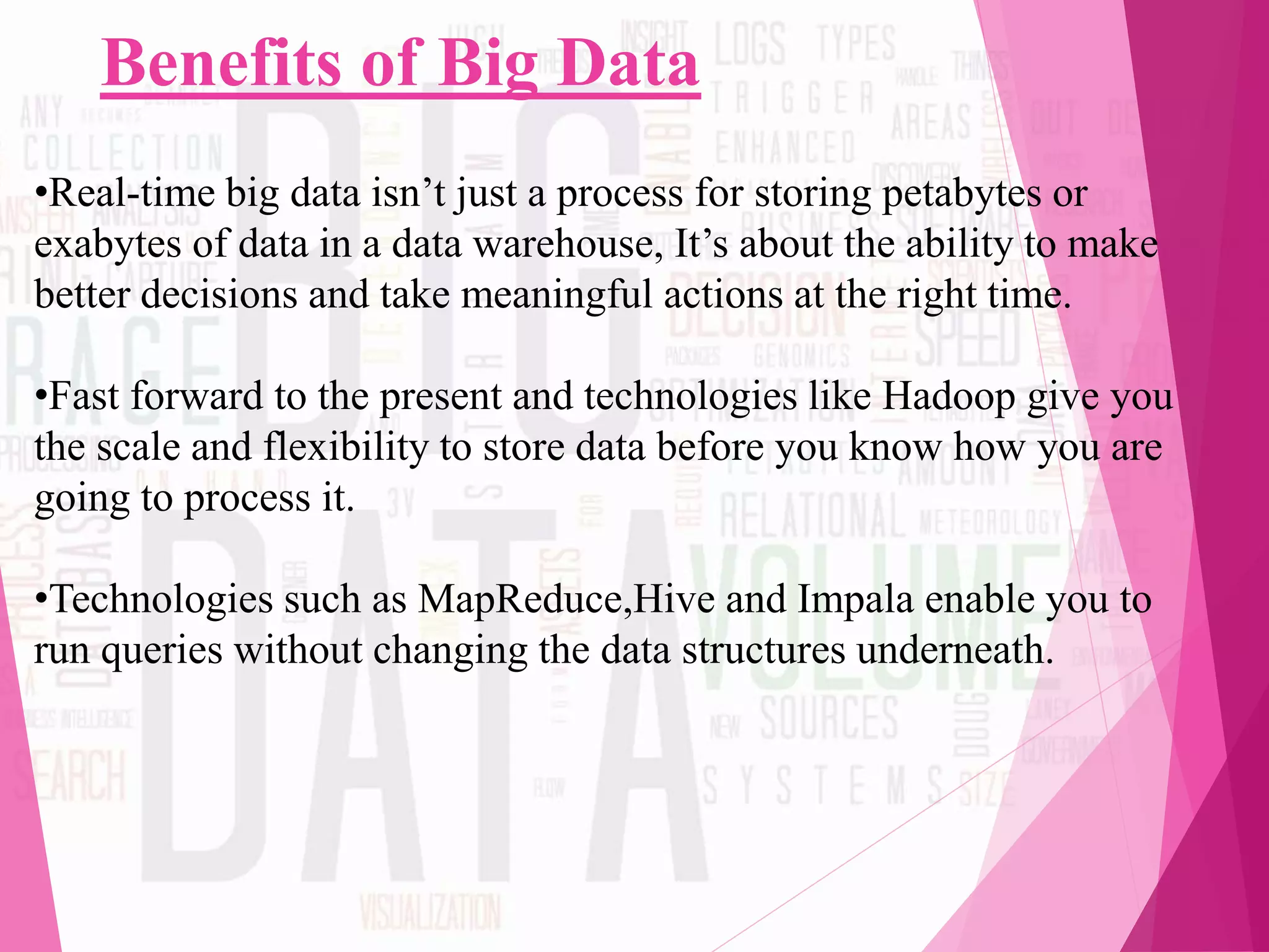 Benefits of Big Data
•Real-time big data isn’t just a process for storing petabytes or
exabytes of data in a data warehouse, It’s about the ability to make
better decisions and take meaningful actions at the right time.
•Fast forward to the present and technologies like Hadoop give you
the scale and flexibility to store data before you know how you are
going to process it.
•Technologies such as MapReduce,Hive and Impala enable you to
run queries without changing the data structures underneath.
 