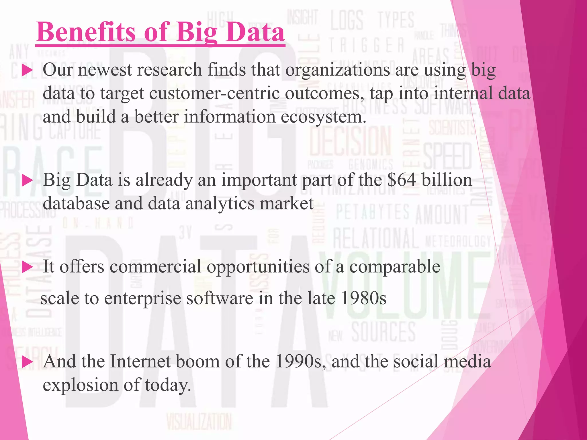 Benefits of Big Data
 Our newest research finds that organizations are using big
data to target customer-centric outcomes, tap into internal data
and build a better information ecosystem.
 Big Data is already an important part of the $64 billion
database and data analytics market
 It offers commercial opportunities of a comparable
scale to enterprise software in the late 1980s
 And the Internet boom of the 1990s, and the social media
explosion of today.
 