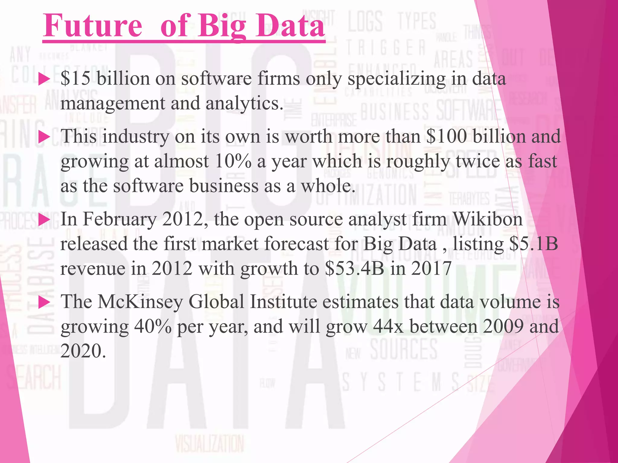 Future of Big Data
 $15 billion on software firms only specializing in data
management and analytics.
 This industry on its own is worth more than $100 billion and
growing at almost 10% a year which is roughly twice as fast
as the software business as a whole.
 In February 2012, the open source analyst firm Wikibon
released the first market forecast for Big Data , listing $5.1B
revenue in 2012 with growth to $53.4B in 2017
 The McKinsey Global Institute estimates that data volume is
growing 40% per year, and will grow 44x between 2009 and
2020.
 