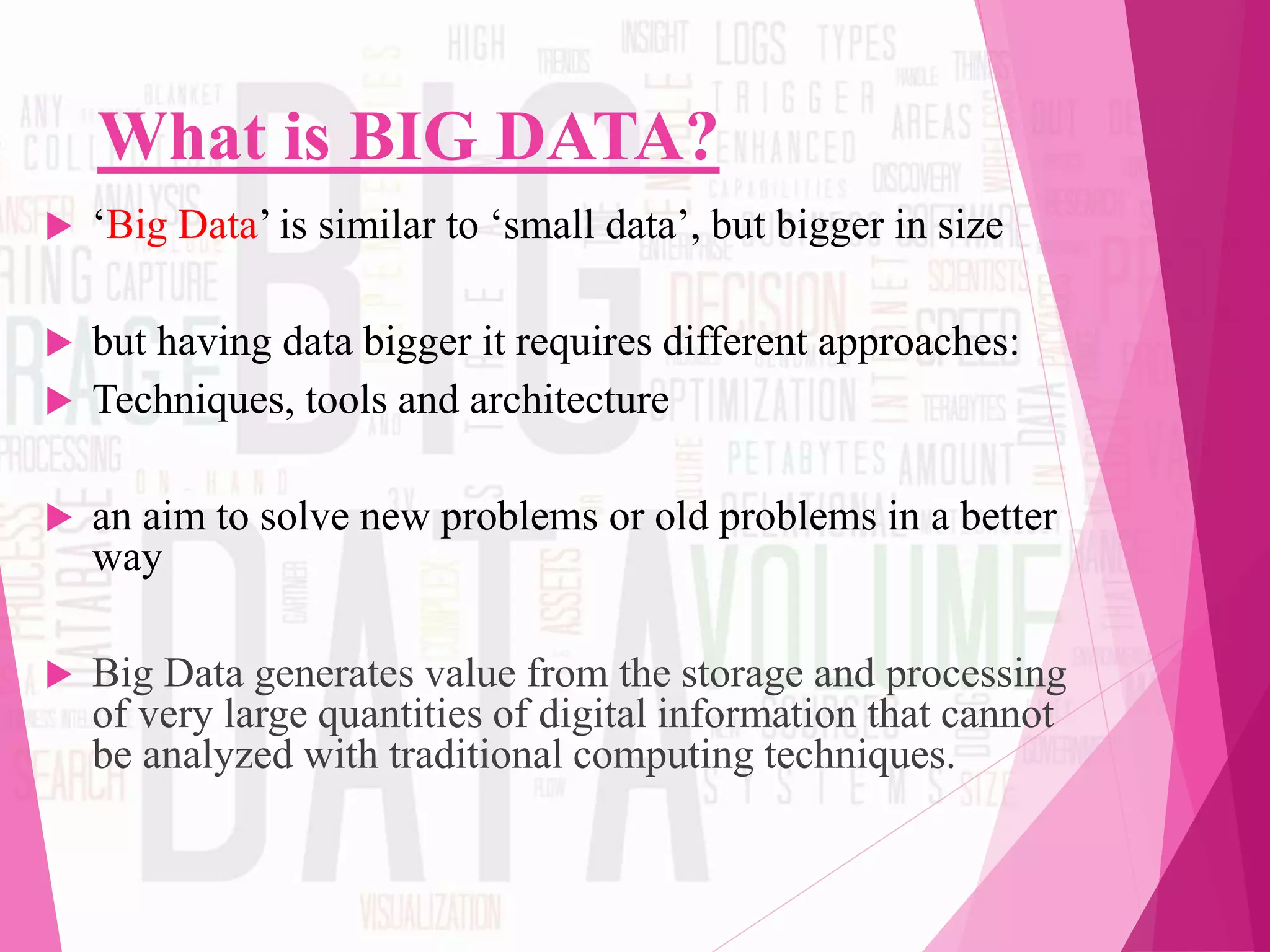 What is BIG DATA?
 ‘Big Data’ is similar to ‘small data’, but bigger in size
 but having data bigger it requires different approaches:
 Techniques, tools and architecture
 an aim to solve new problems or old problems in a better
way
 Big Data generates value from the storage and processing
of very large quantities of digital information that cannot
be analyzed with traditional computing techniques.
 