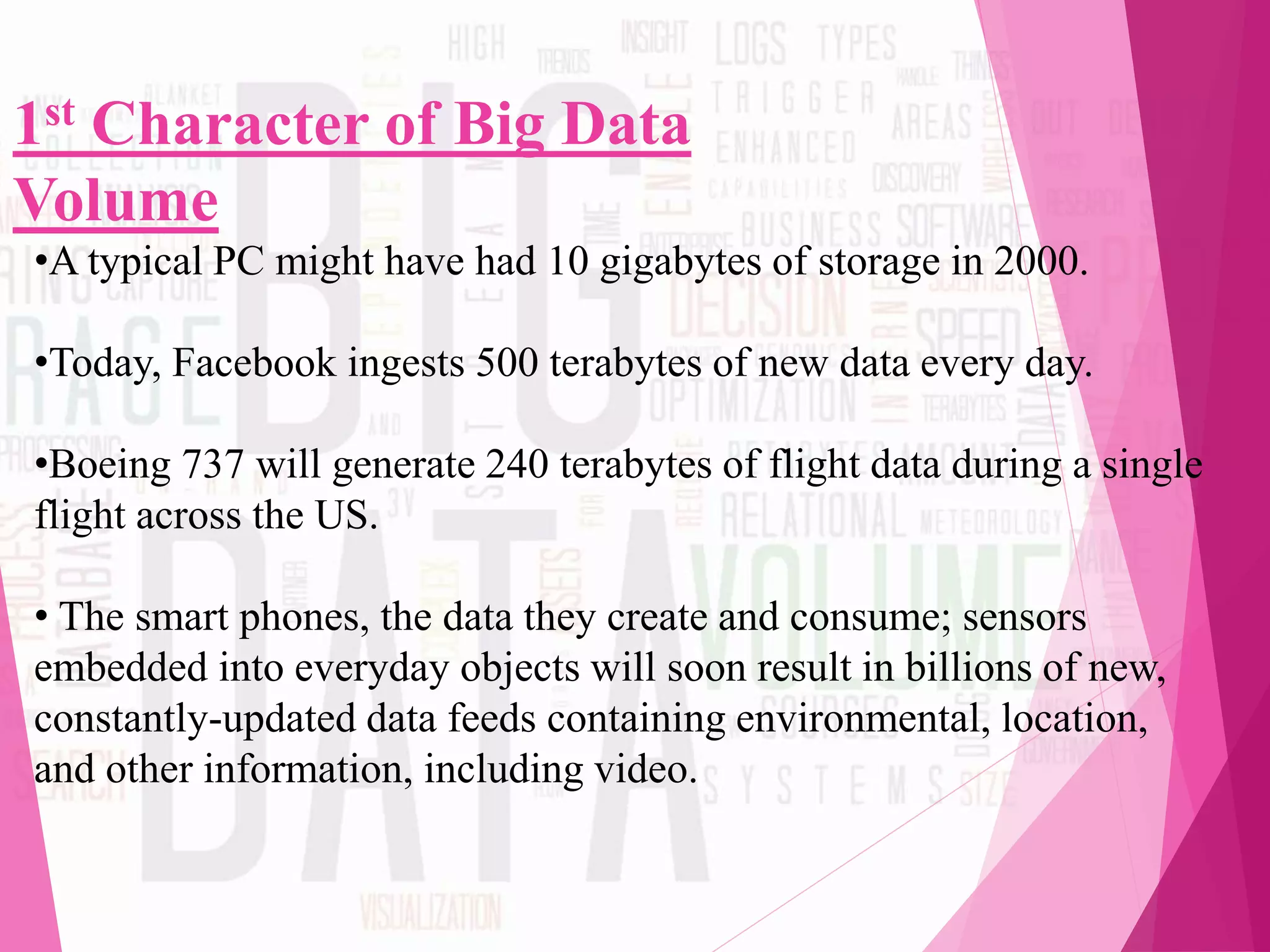 1st Character of Big Data
Volume
•A typical PC might have had 10 gigabytes of storage in 2000.
•Today, Facebook ingests 500 terabytes of new data every day.
•Boeing 737 will generate 240 terabytes of flight data during a single
flight across the US.
• The smart phones, the data they create and consume; sensors
embedded into everyday objects will soon result in billions of new,
constantly-updated data feeds containing environmental, location,
and other information, including video.
 