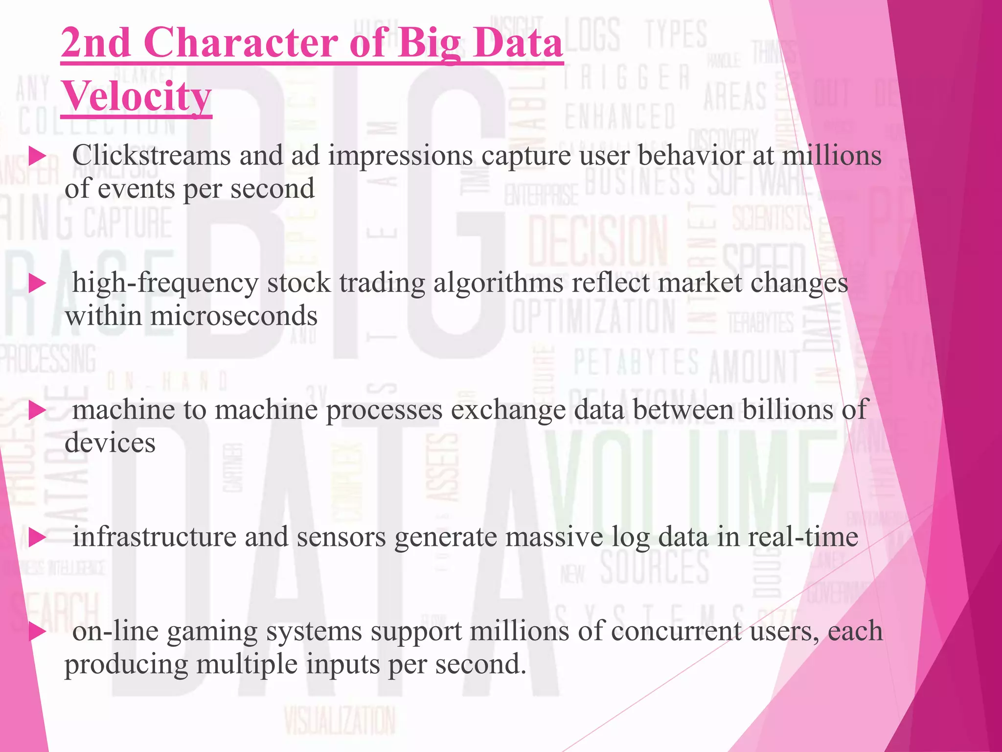 2nd Character of Big Data
Velocity
 Clickstreams and ad impressions capture user behavior at millions
of events per second
 high-frequency stock trading algorithms reflect market changes
within microseconds
 machine to machine processes exchange data between billions of
devices
 infrastructure and sensors generate massive log data in real-time
 on-line gaming systems support millions of concurrent users, each
producing multiple inputs per second.
 