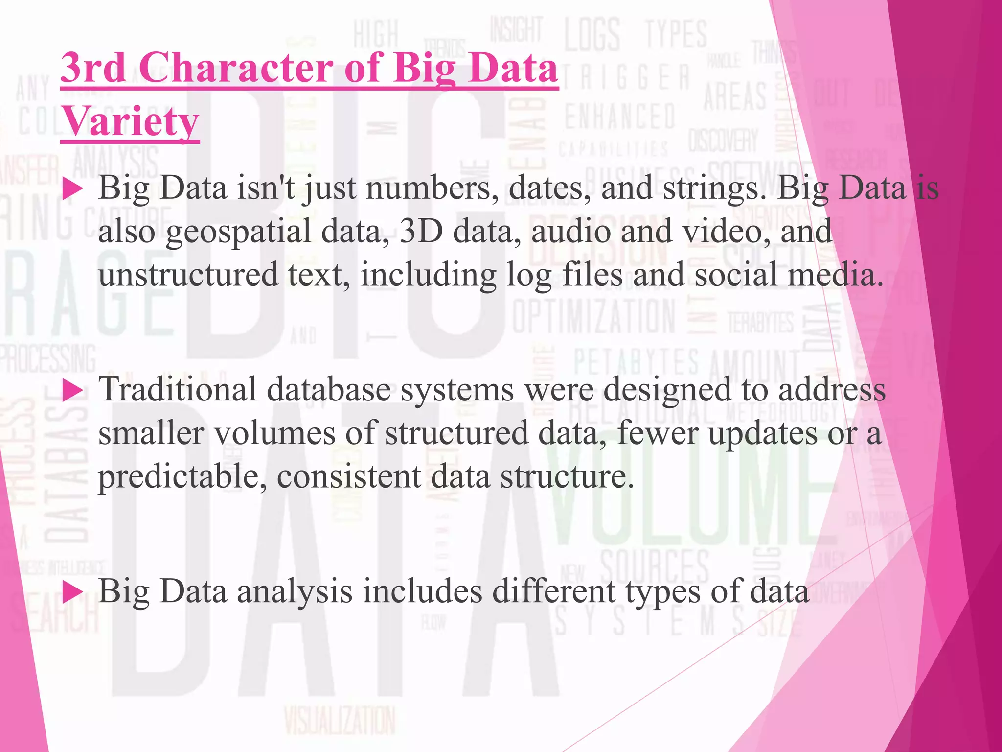 3rd Character of Big Data
Variety
 Big Data isn't just numbers, dates, and strings. Big Data is
also geospatial data, 3D data, audio and video, and
unstructured text, including log files and social media.
 Traditional database systems were designed to address
smaller volumes of structured data, fewer updates or a
predictable, consistent data structure.
 Big Data analysis includes different types of data
 