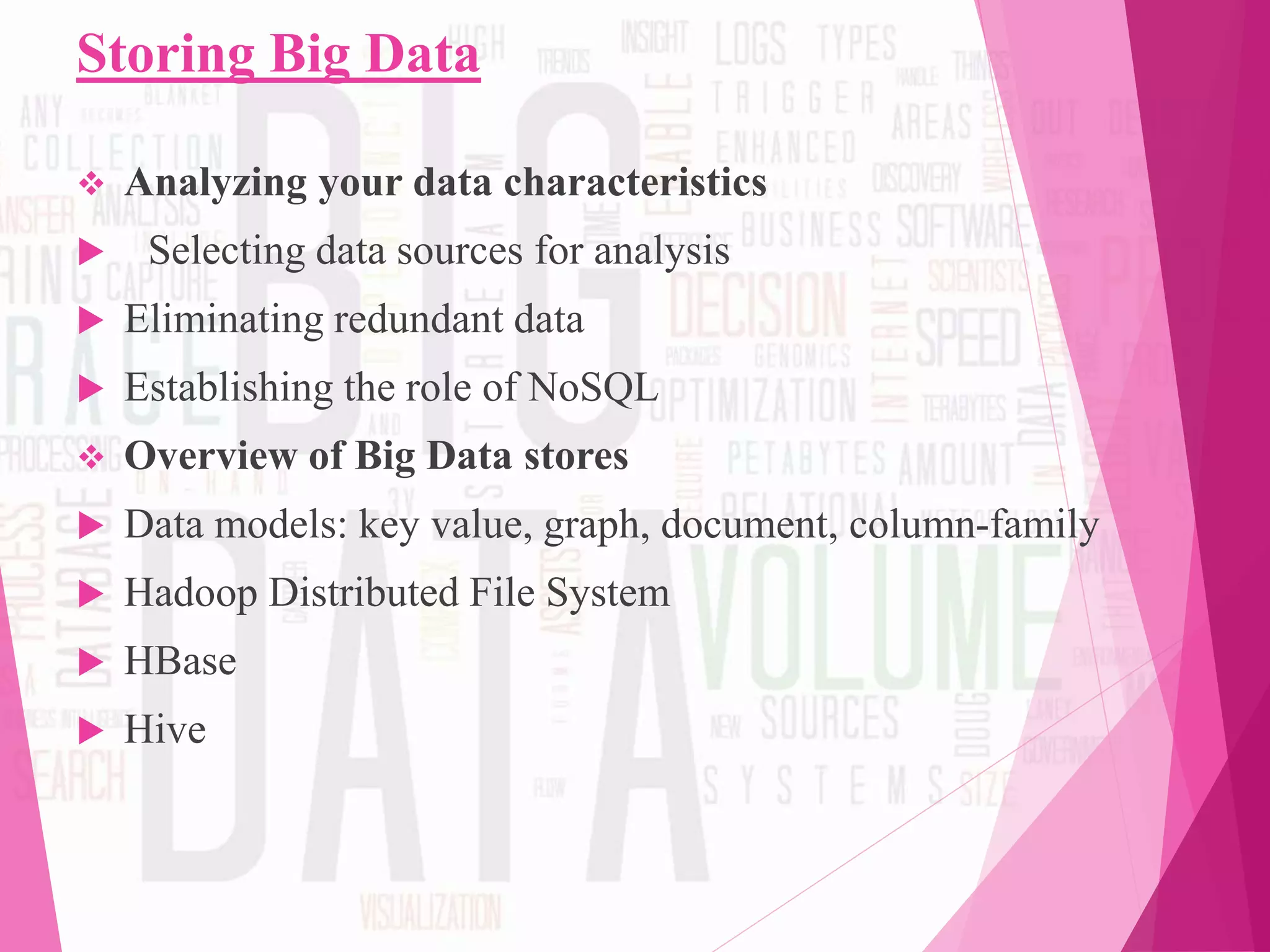 Storing Big Data
 Analyzing your data characteristics
 Selecting data sources for analysis
 Eliminating redundant data
 Establishing the role of NoSQL
 Overview of Big Data stores
 Data models: key value, graph, document, column-family
 Hadoop Distributed File System
 HBase
 Hive
 