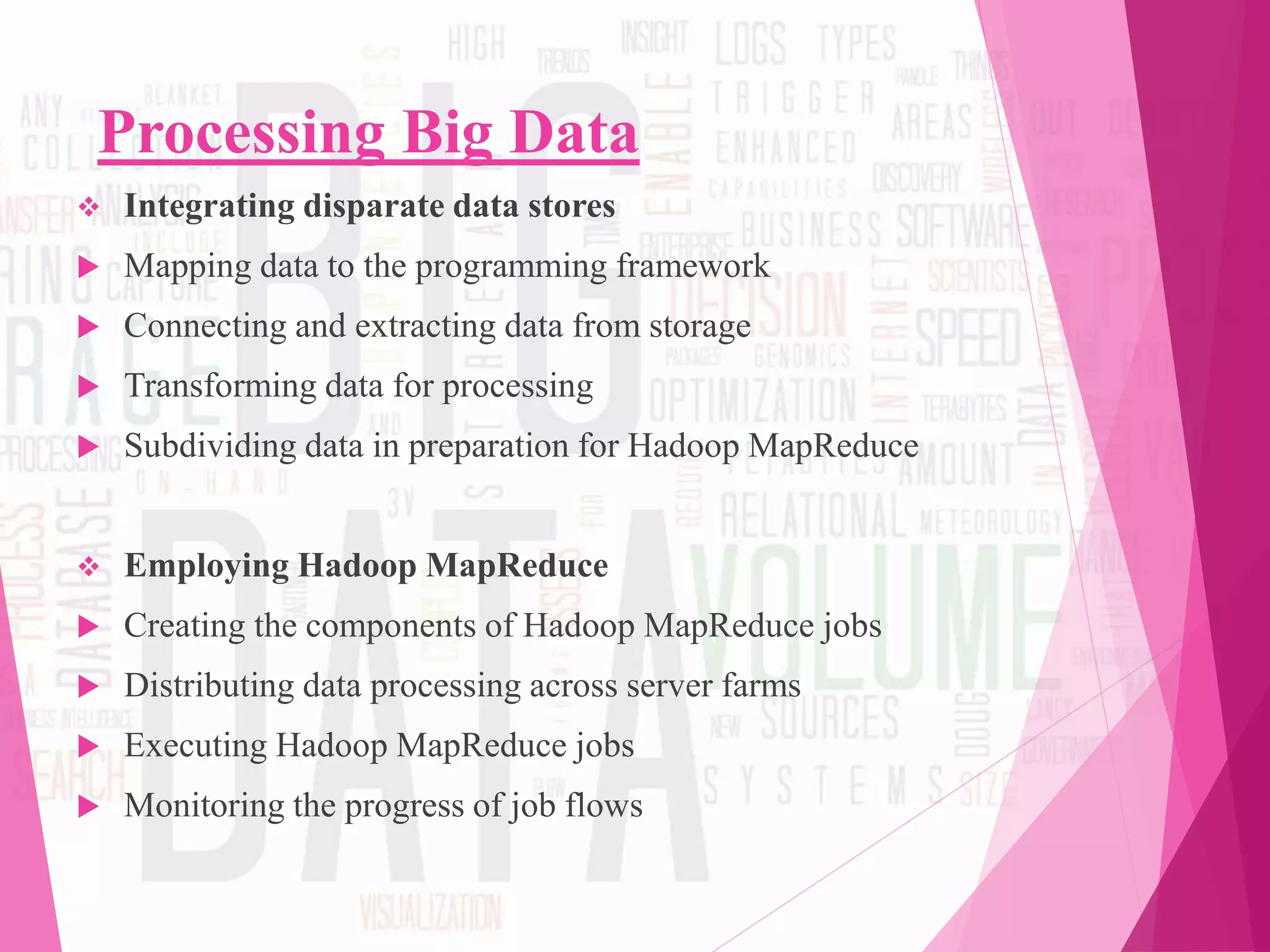 Processing Big Data
 Integrating disparate data stores
 Mapping data to the programming framework
 Connecting and extracting data from storage
 Transforming data for processing
 Subdividing data in preparation for Hadoop MapReduce
 Employing Hadoop MapReduce
 Creating the components of Hadoop MapReduce jobs
 Distributing data processing across server farms
 Executing Hadoop MapReduce jobs
 Monitoring the progress of job flows
 