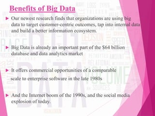 Benefits of Big Data
 Our newest research finds that organizations are using big
data to target customer-centric outcomes, tap into internal data
and build a better information ecosystem.
 Big Data is already an important part of the $64 billion
database and data analytics market
 It offers commercial opportunities of a comparable
scale to enterprise software in the late 1980s
 And the Internet boom of the 1990s, and the social media
explosion of today.
 