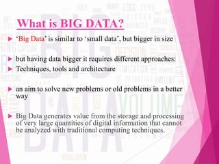 What is BIG DATA?
 ‘Big Data’ is similar to ‘small data’, but bigger in size
 but having data bigger it requires different approaches:
 Techniques, tools and architecture
 an aim to solve new problems or old problems in a better
way
 Big Data generates value from the storage and processing
of very large quantities of digital information that cannot
be analyzed with traditional computing techniques.
 
