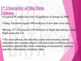 1st Character of Big Data
Volume
•A typical PC might have had 10 gigabytes of storage in 2000.
•Today, Facebook ingests 500 terabytes of new data every day.
•Boeing 737 will generate 240 terabytes of flight data during a single
flight across the US.
• The smart phones, the data they create and consume; sensors
embedded into everyday objects will soon result in billions of new,
constantly-updated data feeds containing environmental, location,
and other information, including video.
 