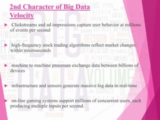 2nd Character of Big Data
Velocity
 Clickstreams and ad impressions capture user behavior at millions
of events per second
 high-frequency stock trading algorithms reflect market changes
within microseconds
 machine to machine processes exchange data between billions of
devices
 infrastructure and sensors generate massive log data in real-time
 on-line gaming systems support millions of concurrent users, each
producing multiple inputs per second.
 