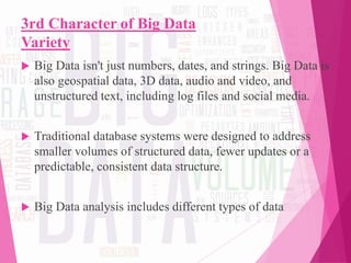 3rd Character of Big Data
Variety
 Big Data isn't just numbers, dates, and strings. Big Data is
also geospatial data, 3D data, audio and video, and
unstructured text, including log files and social media.
 Traditional database systems were designed to address
smaller volumes of structured data, fewer updates or a
predictable, consistent data structure.
 Big Data analysis includes different types of data
 
