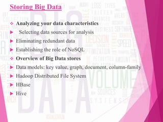Storing Big Data
 Analyzing your data characteristics
 Selecting data sources for analysis
 Eliminating redundant data
 Establishing the role of NoSQL
 Overview of Big Data stores
 Data models: key value, graph, document, column-family
 Hadoop Distributed File System
 HBase
 Hive
 