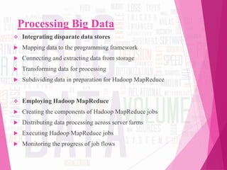 Processing Big Data
 Integrating disparate data stores
 Mapping data to the programming framework
 Connecting and extracting data from storage
 Transforming data for processing
 Subdividing data in preparation for Hadoop MapReduce
 Employing Hadoop MapReduce
 Creating the components of Hadoop MapReduce jobs
 Distributing data processing across server farms
 Executing Hadoop MapReduce jobs
 Monitoring the progress of job flows
 