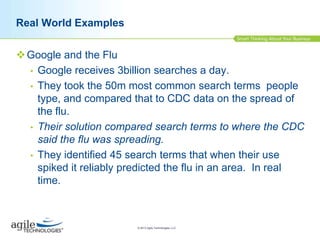 Real World Examples
 Google and the Flu
• Google receives 3billion searches a day.
• They took the 50m most common search terms people
type, and compared that to CDC data on the spread of
the flu.
• Their solution compared search terms to where the CDC
said the flu was spreading.
• They identified 45 search terms that when their use
spiked it reliably predicted the flu in an area. In real
time.

© 2013 Agile Technologies, LLC

 